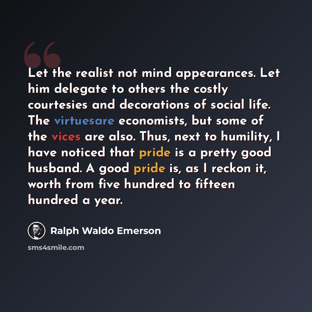“Let the realist not mind appearances. Let him delegate to others the costly courtesies and decorations of social life. The virtuesare economists, but some of the vices are also. Thus, next to humility, I have noticed that pride is a pretty good husband. A good pride is, as I reckon it, worth from…” quote by Ralph Waldo Emerson