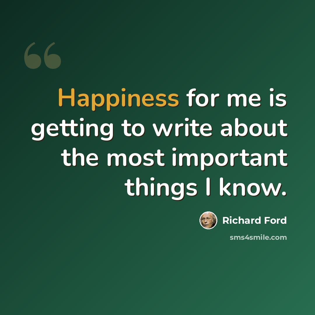 “Happiness for me is getting to write about the most important things I know.” quote by Richard Ford