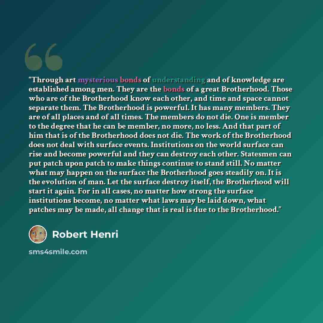 “Through art mysterious bonds of understanding and of knowledge are established among men. They are the bonds of a great Brotherhood. Those who are of the Brotherhood know each other, and time and space cannot separate them. The Brotherhood is powerful. It has many members. They are of all places…” quote by Robert Henri