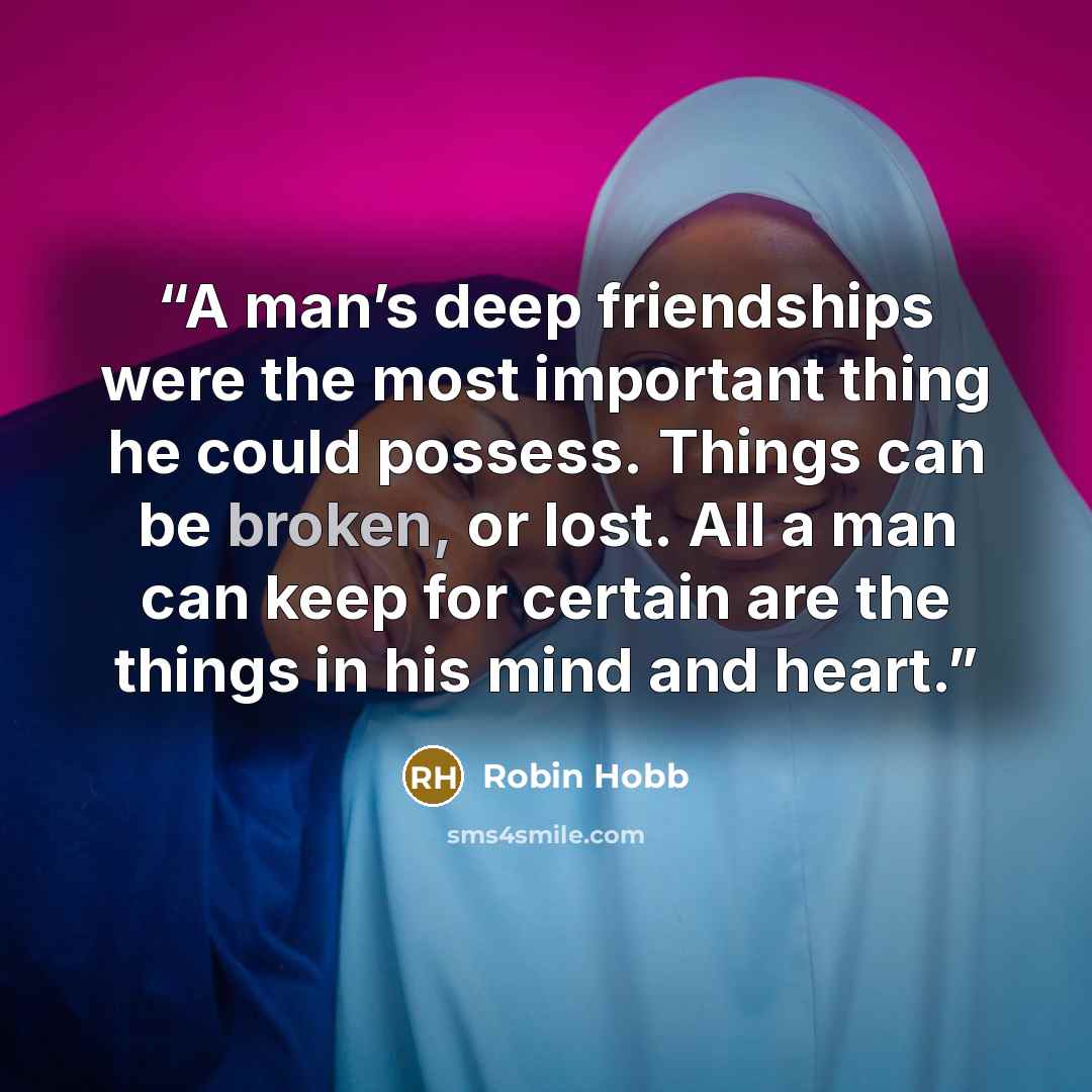 “A man’s deep friendships were the most important thing he could possess. Things can be broken, or lost. All a man can keep for certain are the things in his mind and heart.” quote by Robin Hobb