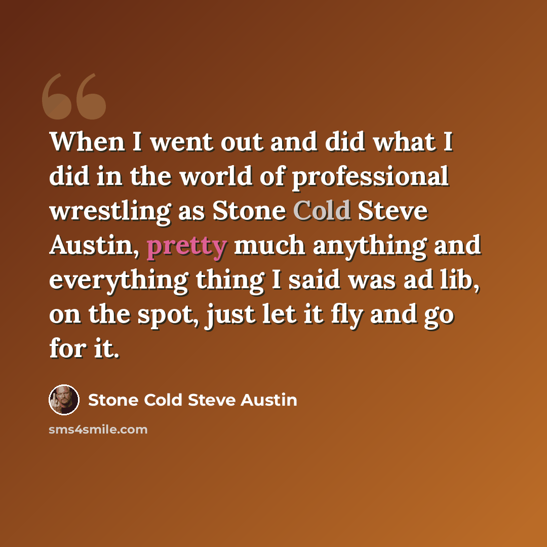 “When I went out and did what I did in the world of professional wrestling as Stone Cold Steve Austin, pretty much anything and everything thing I said was ad lib, on the spot, just let it fly and go for it.” quote by Stone Cold Steve Austin
