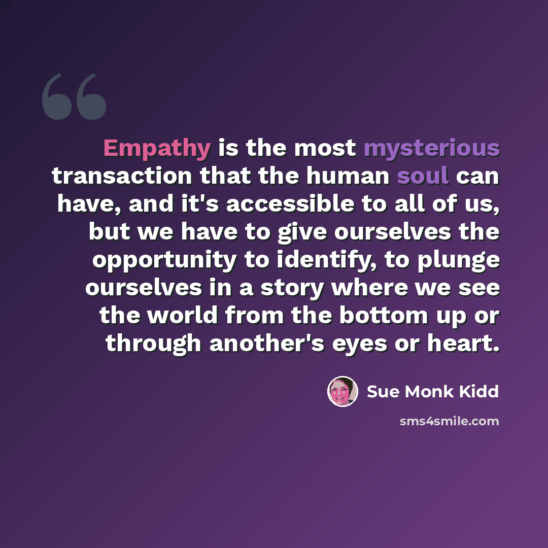 “Empathy is the most mysterious transaction that the human soul can have, and it's accessible to all of us, but we have to give ourselves the opportunity to identify, to plunge ourselves in a story where we see the world from the bottom up or through another's eyes or heart.” quote by Sue Monk Kidd