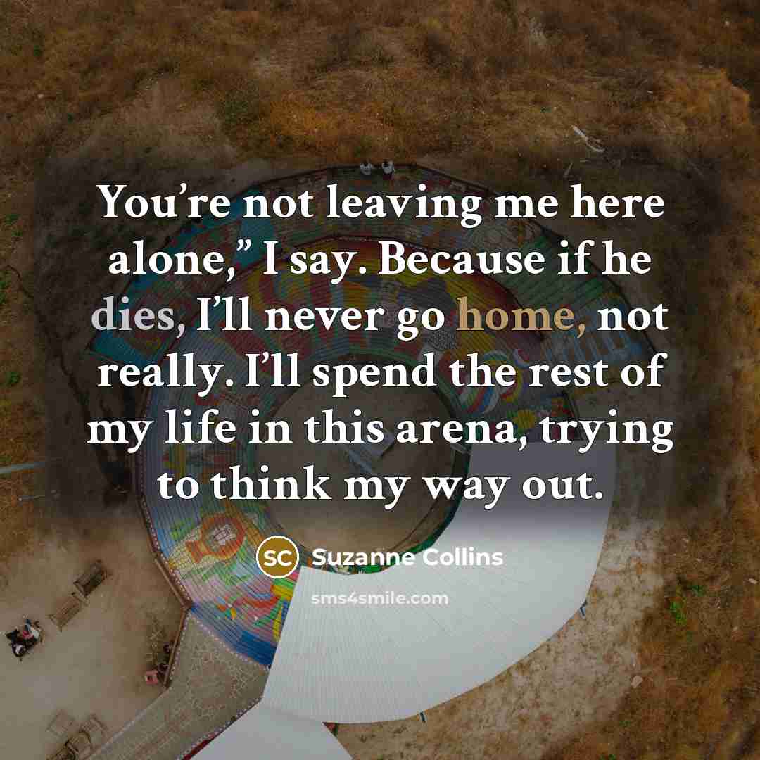 “You’re not leaving me here alone,” I say. Because if he dies, I’ll never go home, not really. I’ll spend the rest of my life in this arena, trying to think my way out.” quote by Suzanne Collins