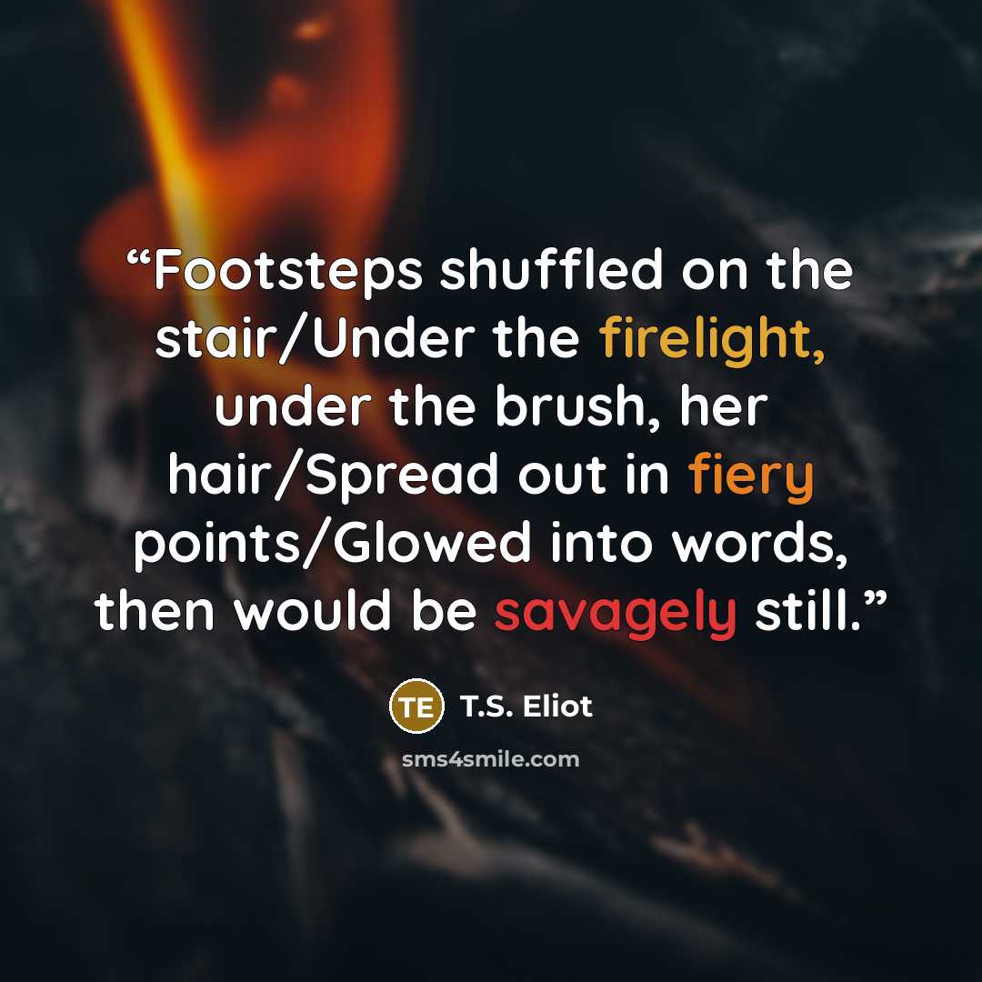 “Footsteps shuffled on the stair/Under the firelight, under the brush, her hair/Spread out in fiery points/Glowed into words, then would be savagely still.” quote by T.S. Eliot