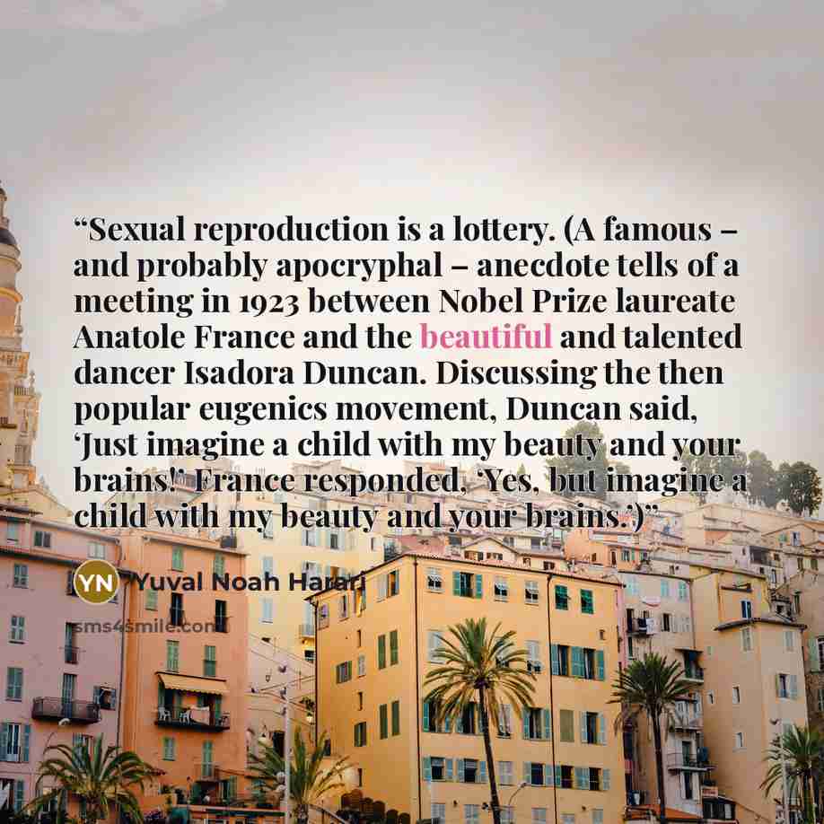 “Sexual reproduction is a lottery. (A famous – and probably apocryphal – anecdote tells of a meeting in 1923 between Nobel Prize laureate Anatole France and the beautiful and talented dancer Isadora Duncan. Discussing the then popular eugenics movement, Duncan said, ‘Just imagine a child with my…” quote by Yuval Noah Harari