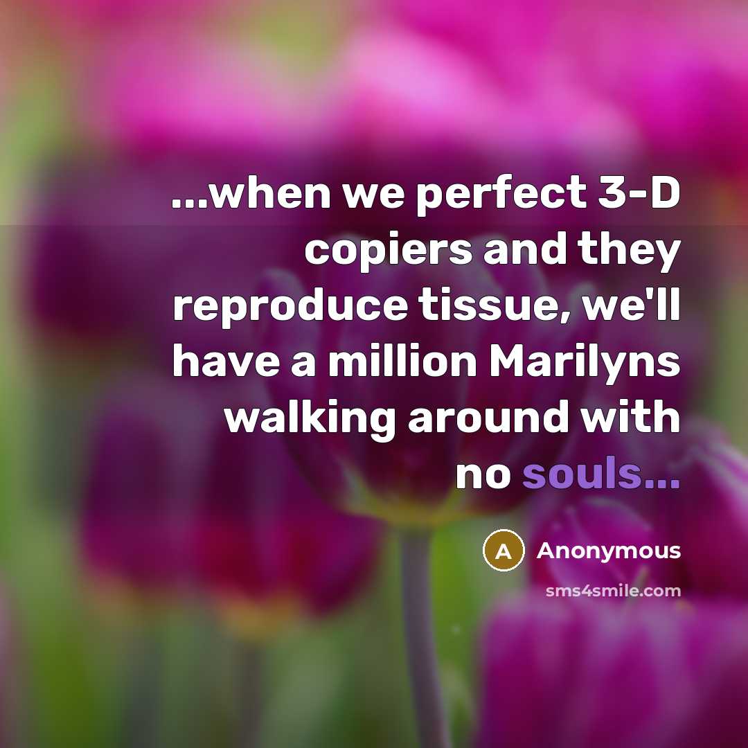 “...when we perfect 3-D copiers and they reproduce tissue, we'll have a million Marilyns walking around with no souls...” quote by Anonymous
