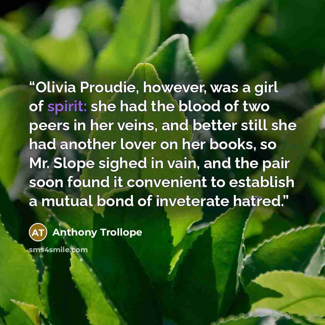 “Olivia Proudie, however, was a girl of spirit: she had the blood of two peers in her veins, and better still she had another lover on her books, so Mr. Slope sighed in vain, and the pair soon found it convenient to establish a mutual bond of inveterate hatred.” quote by Anthony Trollope