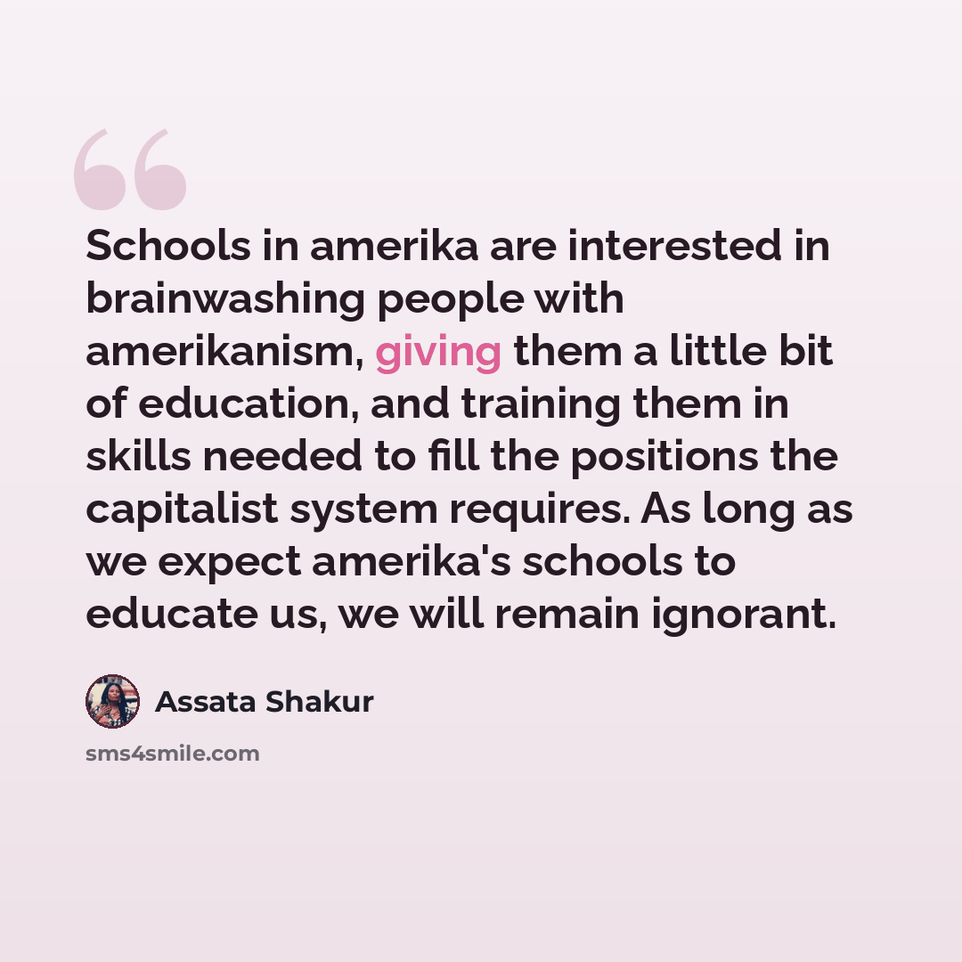 “Schools in amerika are interested in brainwashing people with amerikanism, giving them a little bit of education, and training them in skills needed to fill the positions the capitalist system requires. As long as we expect amerika's schools to educate us, we will remain ignorant.” quote by Assata Shakur