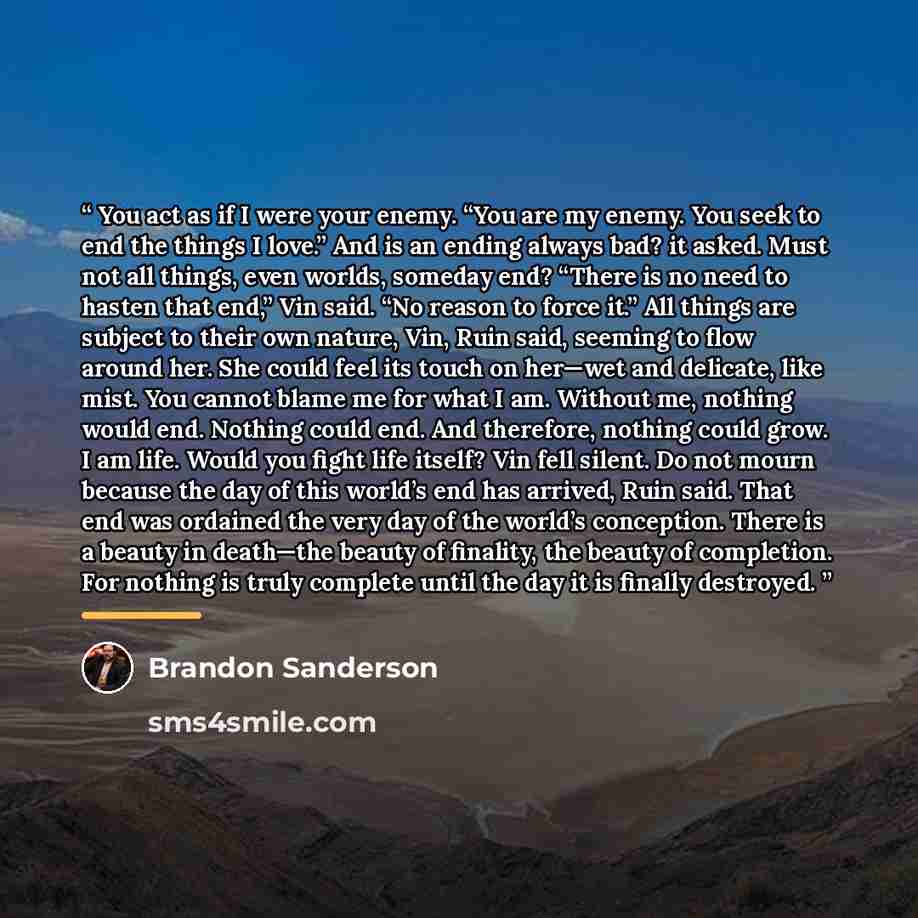 “You act as if I were your enemy. “You are my enemy. You seek to end the things I love.” And is an ending always bad? it asked. Must not all things, even worlds, someday end? “There is no need to hasten that end,” Vin said. “No reason to force it.” All things are subject to their own nature, Vin…” quote by Brandon Sanderson