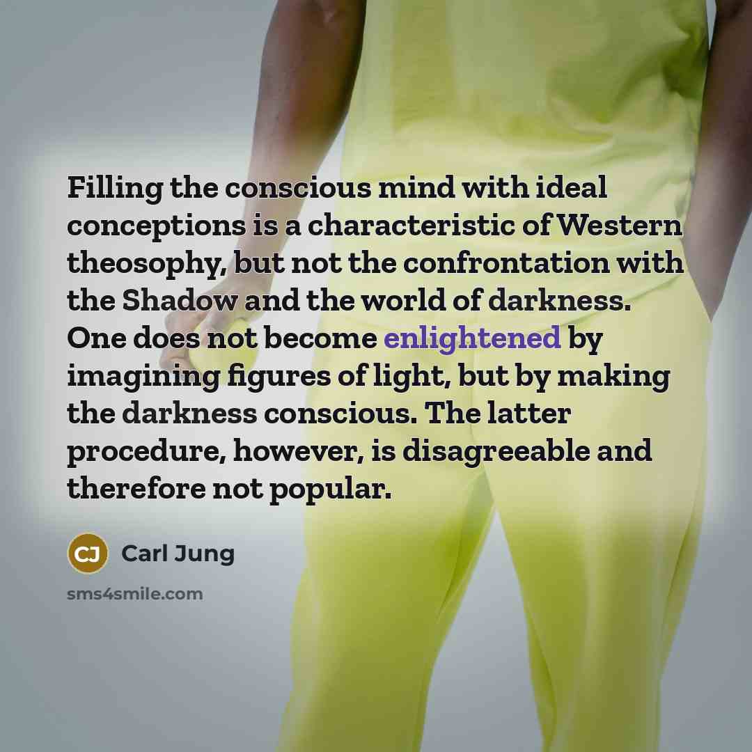 “Filling the conscious mind with ideal conceptions is a characteristic of Western theosophy, but not the confrontation with the Shadow and the world of darkness. One does not become enlightened by imagining figures of light, but by making the darkness conscious. The latter procedure, however, is…” quote by Carl Jung