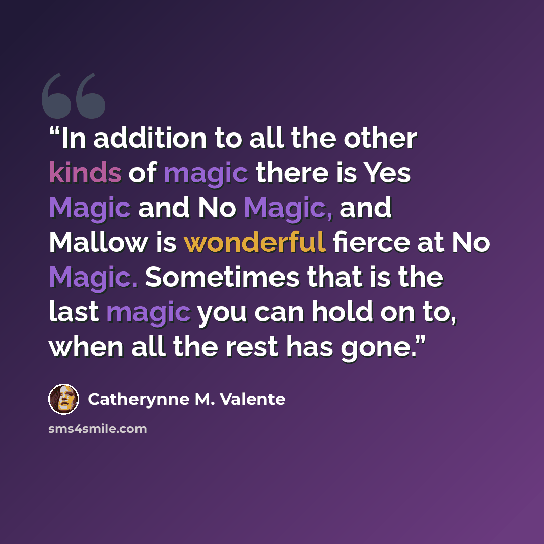 “In addition to all the other kinds of magic there is Yes Magic and No Magic, and Mallow is wonderful fierce at No Magic. Sometimes that is the last magic you can hold on to, when all the rest has gone.” quote by Catherynne M. Valente