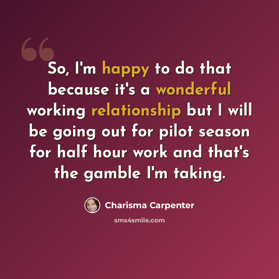 “So, I'm happy to do that because it's a wonderful working relationship but I will be going out for pilot season for half hour work and that's the gamble I'm taking.” quote by Charisma Carpenter