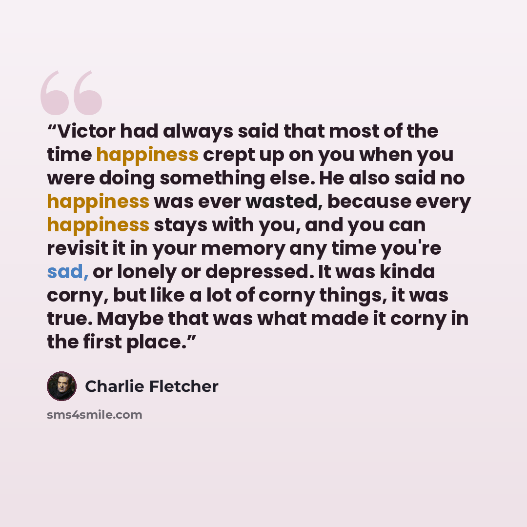 “Victor had always said that most of the time happiness crept up on you when you were doing something else. He also said no happiness was ever wasted, because every happiness stays with you, and you can revisit it in your memory any time you're sad, or lonely or depressed. It was kinda corny, but…” quote by Charlie Fletcher