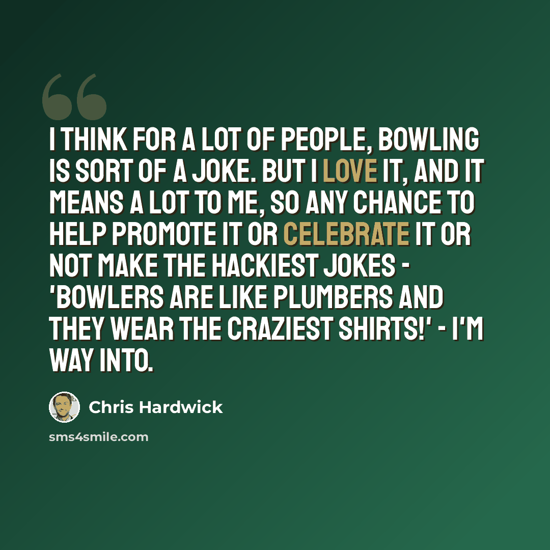 “I think for a lot of people, bowling is sort of a joke. But I love it, and it means a lot to me, so any chance to help promote it or celebrate it or not make the hackiest jokes - 'Bowlers are like plumbers and they wear the craziest shirts!' - I'm way into.” quote by Chris Hardwick
