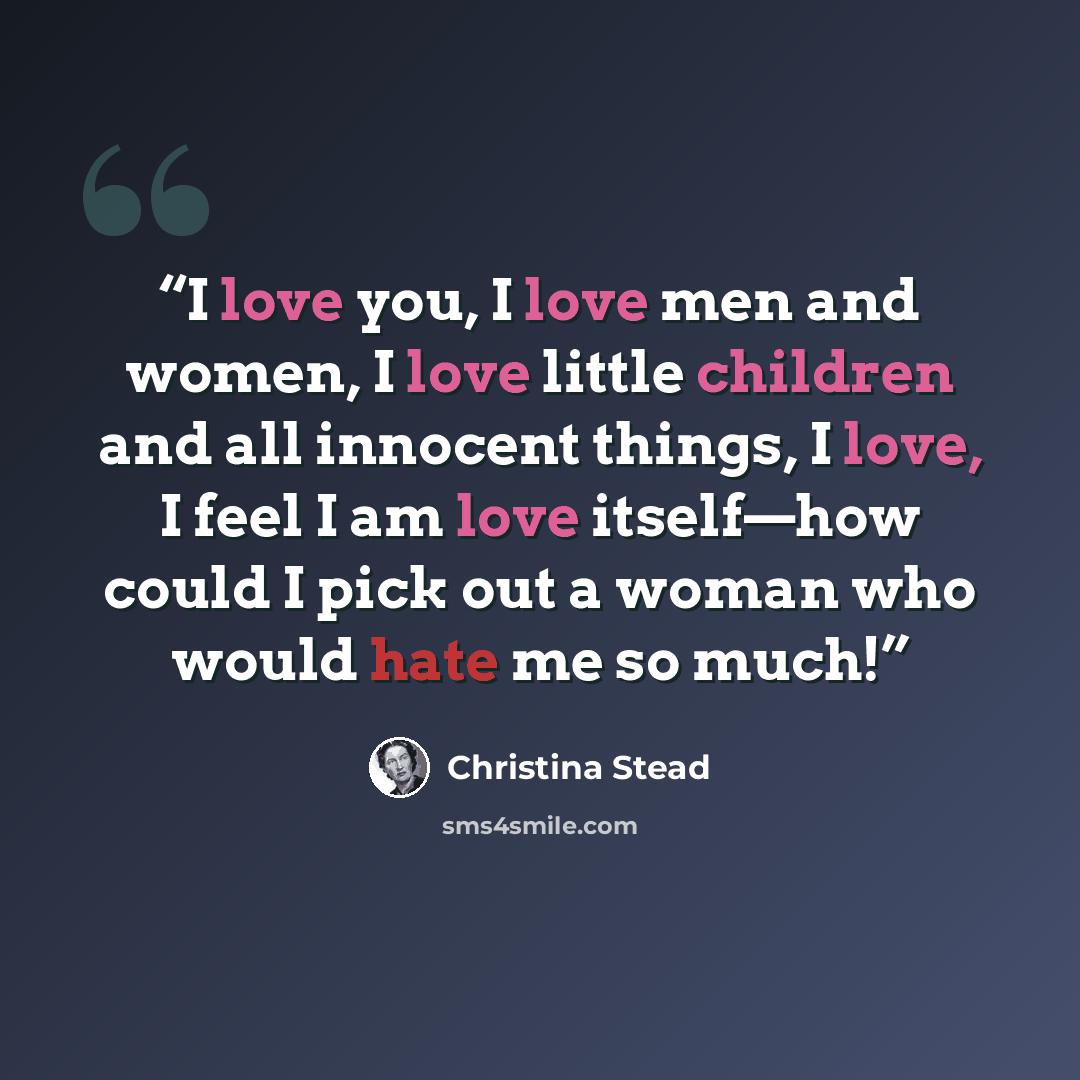 “I love you, I love men and women, I love little children and all innocent things, I love, I feel I am love itself—how could I pick out a woman who would hate me so much!” quote by Christina Stead