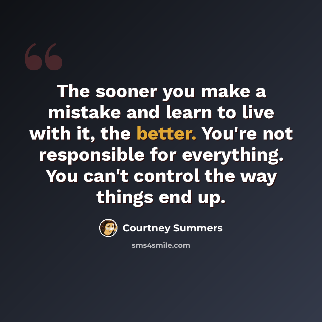 “The sooner you make a mistake and learn to live with it, the better. You're not responsible for everything. You can't control the way things end up.” quote by Courtney Summers
