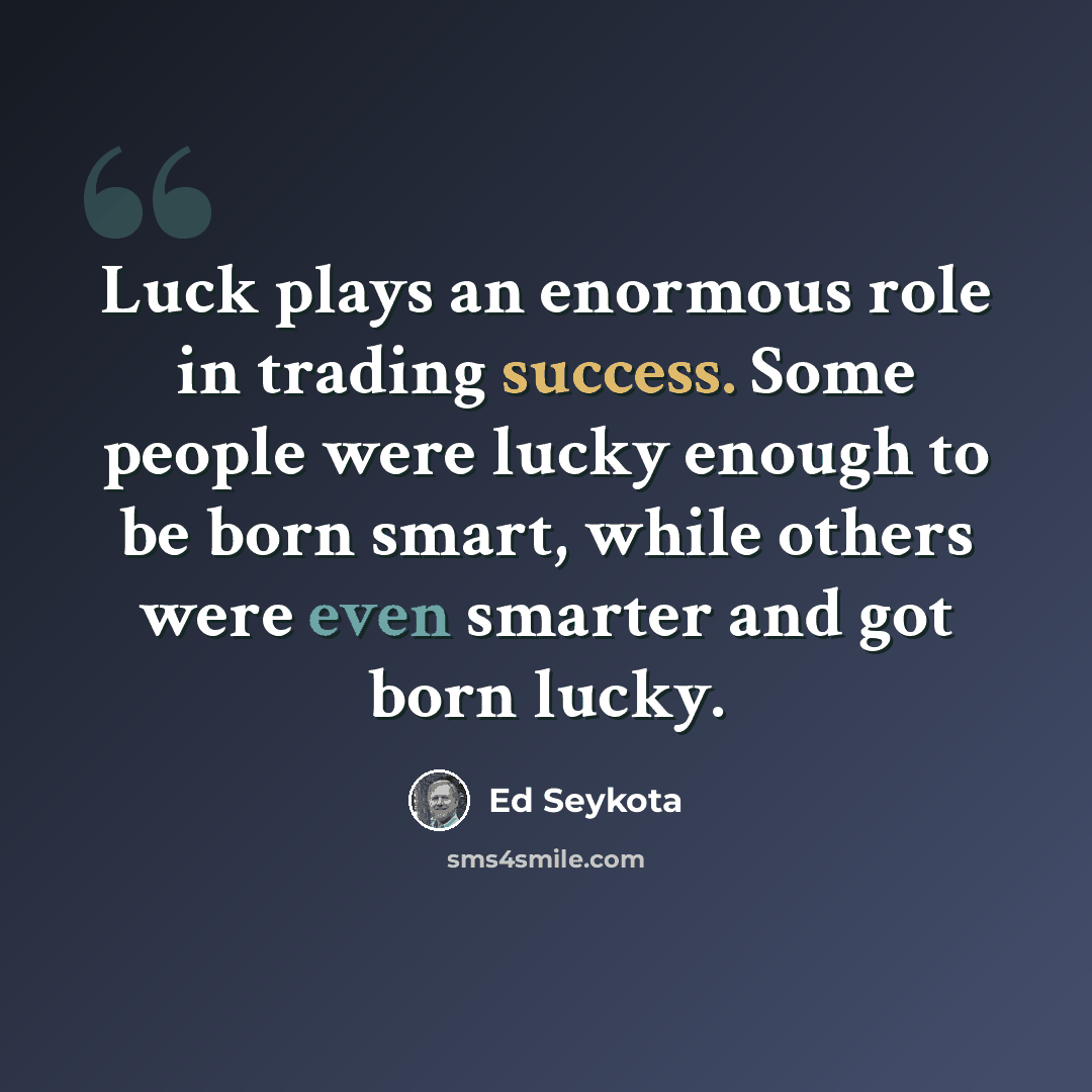 “Luck plays an enormous role in trading success. Some people were lucky enough to be born smart, while others were even smarter and got born lucky.” quote by Ed Seykota
