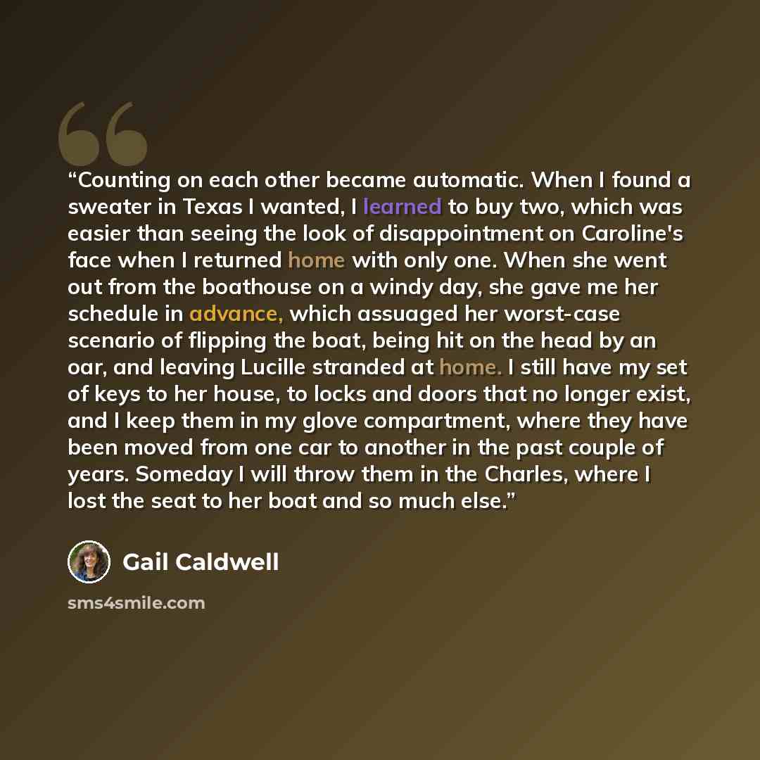 “Counting on each other became automatic. When I found a sweater in Texas I wanted, I learned to buy two, which was easier than seeing the look of disappointment on Caroline's face when I returned home with only one. When she went out from the boathouse on a windy day, she gave me her schedule in…” quote by Gail Caldwell