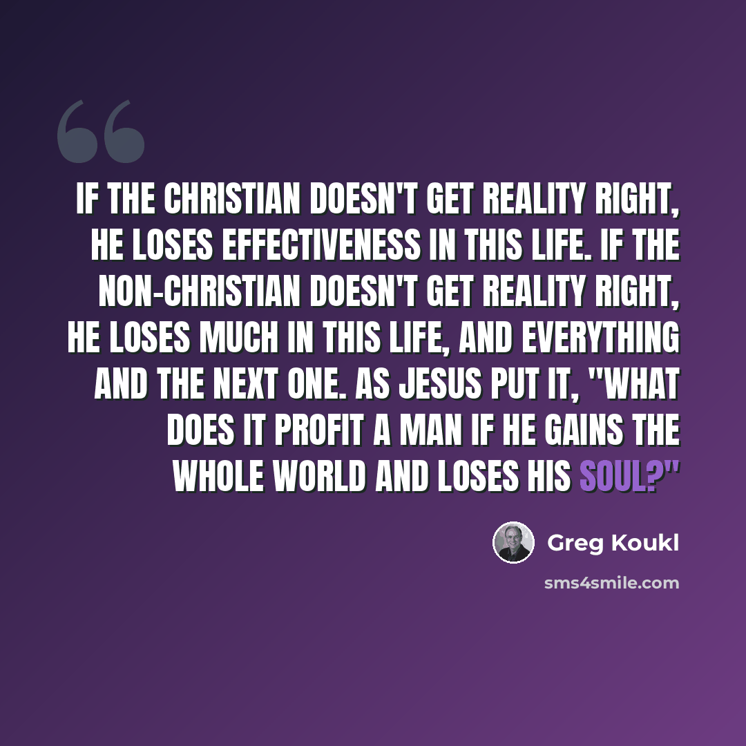 “If the Christian doesn't get reality right, he loses effectiveness in this life. If the non-Christian doesn't get reality right, he loses much in this life, and everything and the next one. As Jesus put it, "What does it profit a man if he gains the whole world and loses his soul?"” quote by Greg Koukl