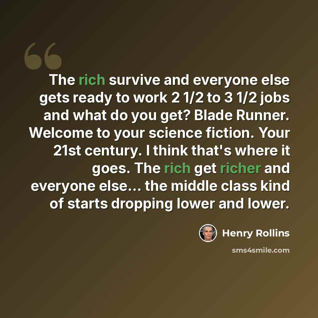 “The rich survive and everyone else gets ready to work 2 1/2 to 3 1/2 jobs and what do you get? Blade Runner. Welcome to your science fiction. Your 21st century. I think that's where it goes. The rich get richer and everyone else... the middle class kind of starts dropping lower and lower.” quote by Henry Rollins