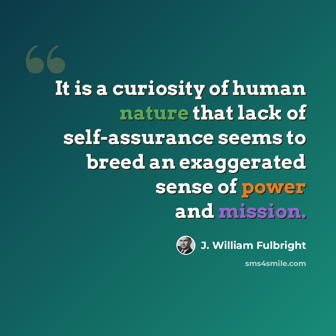 “It is a curiosity of human nature that lack of self-assurance seems to breed an exaggerated sense of power and mission.” quote by J. William Fulbright