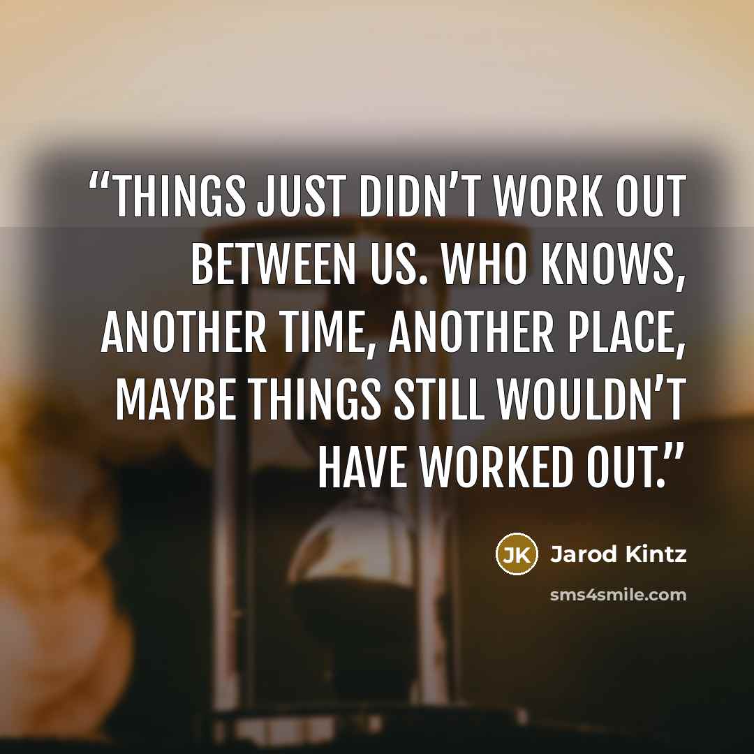 “Things just didn’t work out between us. Who knows, another time, another place, maybe things still wouldn’t have worked out.” quote by Jarod Kintz