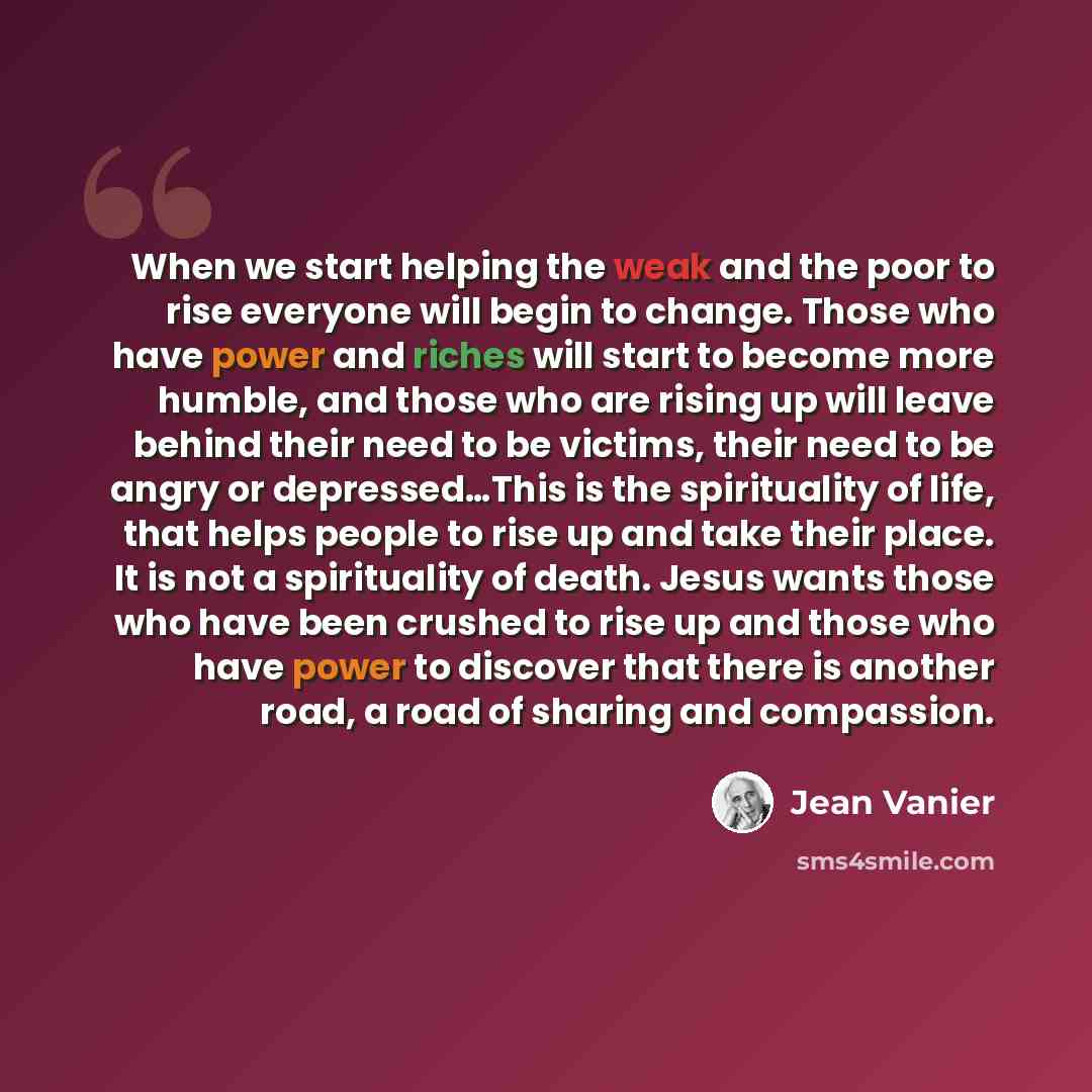 “When we start helping the weak and the poor to rise everyone will begin to change. Those who have power and riches will start to become more humble, and those who are rising up will leave behind their need to be victims, their need to be angry or depressed…This is the spirituality of life, that…” quote by Jean Vanier