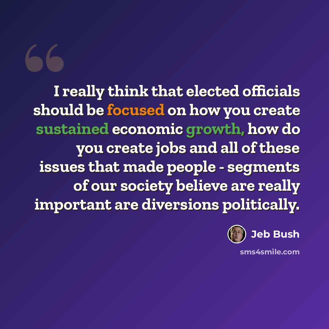 “I really think that elected officials should be focused on how you create sustained economic growth, how do you create jobs and all of these issues that made people - segments of our society believe are really important are diversions politically.” quote by Jeb Bush