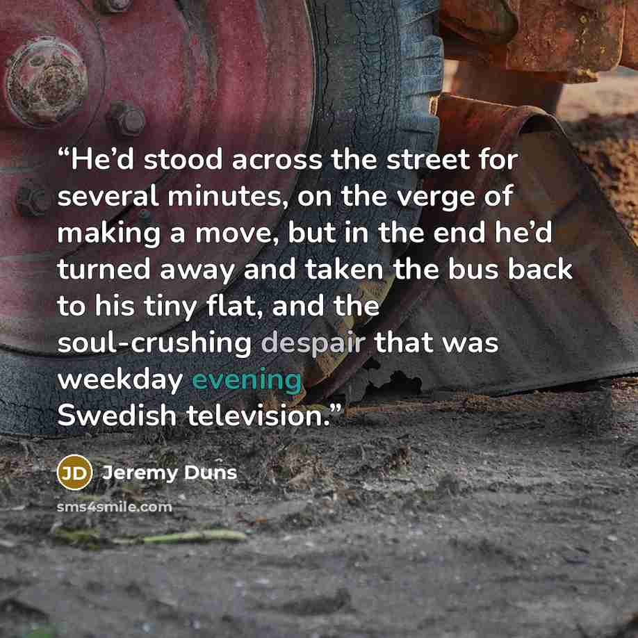 “He’d stood across the street for several minutes, on the verge of making a move, but in the end he’d turned away and taken the bus back to his tiny flat, and the soul-crushing despair that was weekday evening Swedish television.” quote by Jeremy Duns