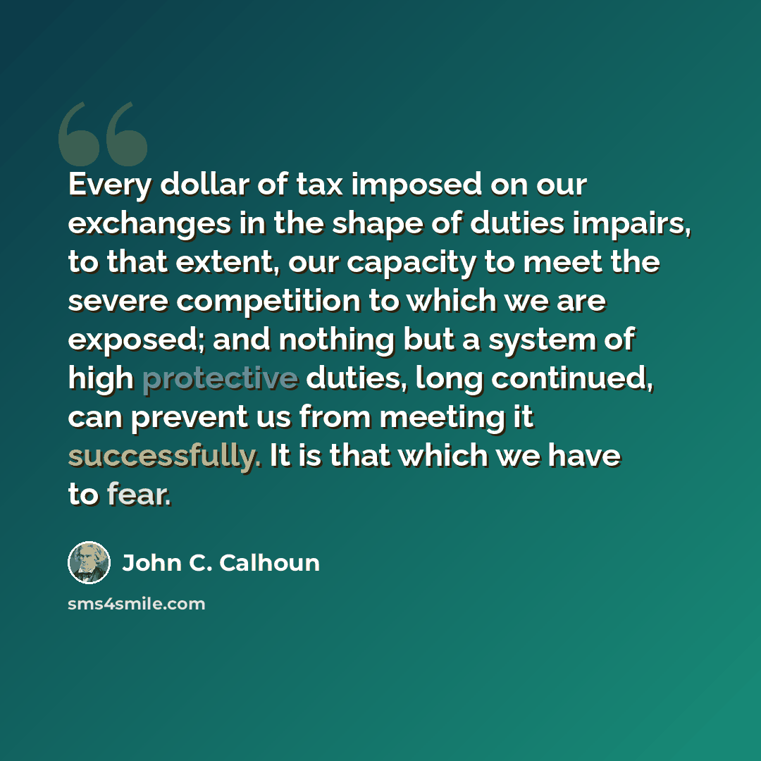 “Every dollar of tax imposed on our exchanges in the shape of duties impairs, to that extent, our capacity to meet the severe competition to which we are exposed; and nothing but a system of high protective duties, long continued, can prevent us from meeting it successfully. It is that which we…” quote by John C. Calhoun
