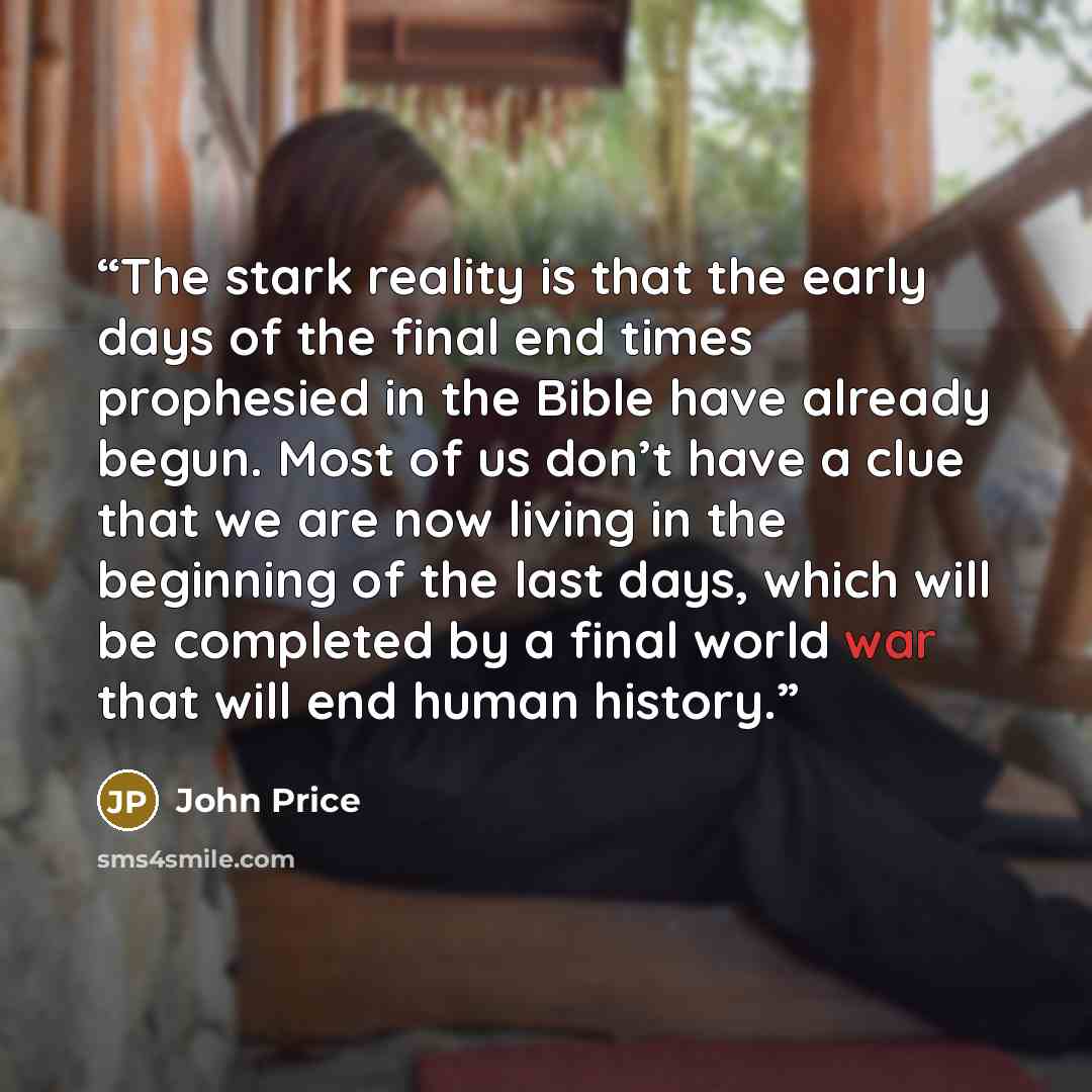 “The stark reality is that the early days of the final end times prophesied in the Bible have already begun. Most of us don’t have a clue that we are now living in the beginning of the last days, which will be completed by a final world war that will end human history.” quote by John Price