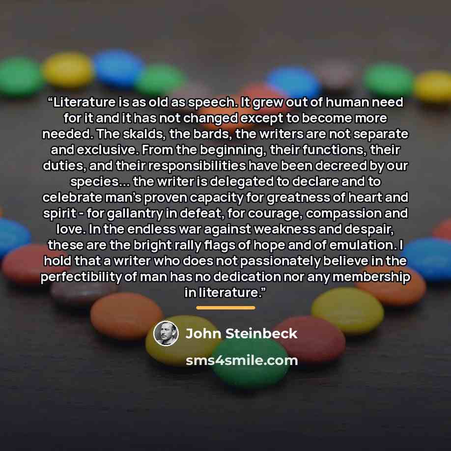“Literature is as old as speech. It grew out of human need for it and it has not changed except to become more needed. The skalds, the bards, the writers are not separate and exclusive. From the beginning, their functions, their duties, and their responsibilities have been decreed by our species…” quote by John Steinbeck