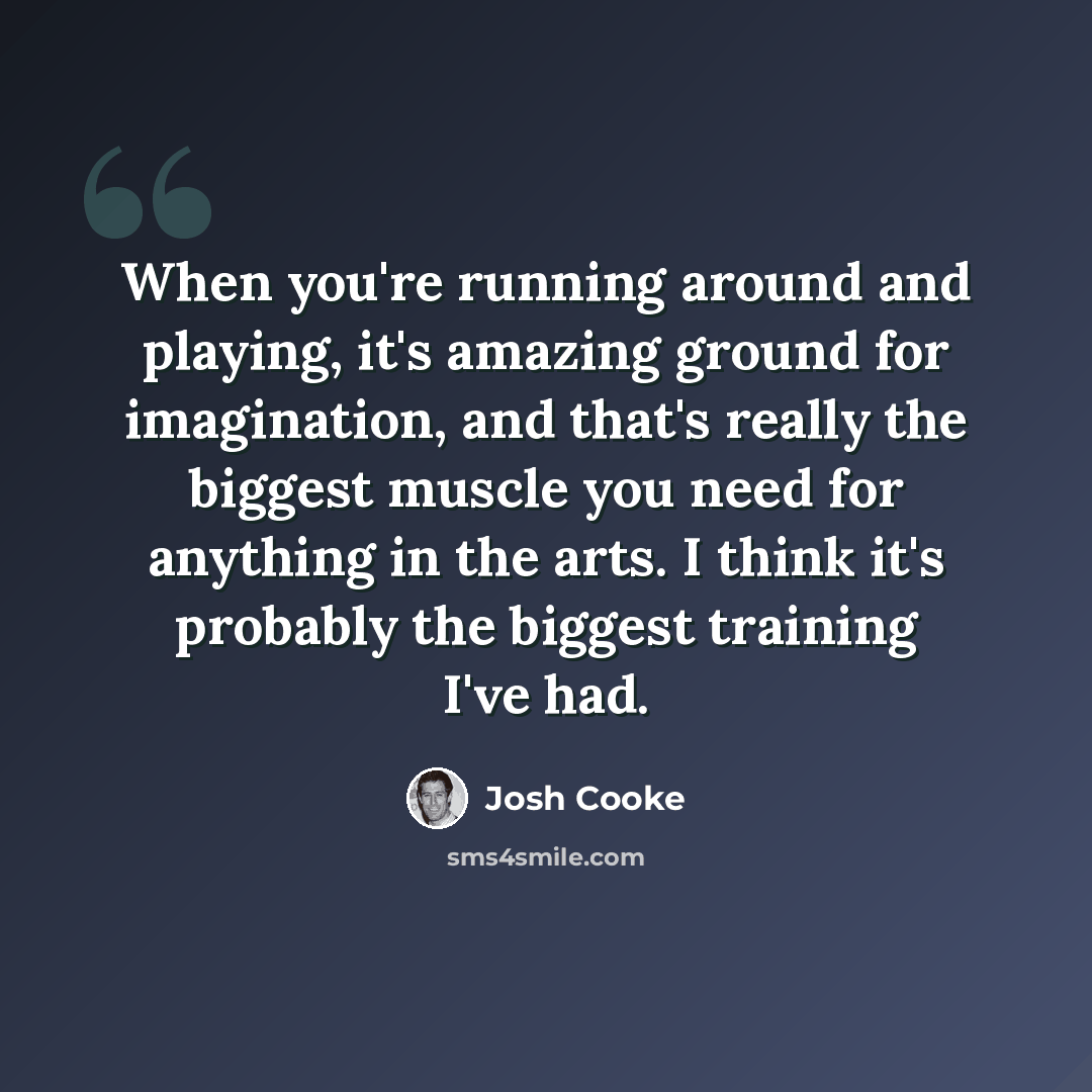 “When you're running around and playing, it's amazing ground for imagination, and that's really the biggest muscle you need for anything in the arts. I think it's probably the biggest training I've had.” quote by Josh Cooke