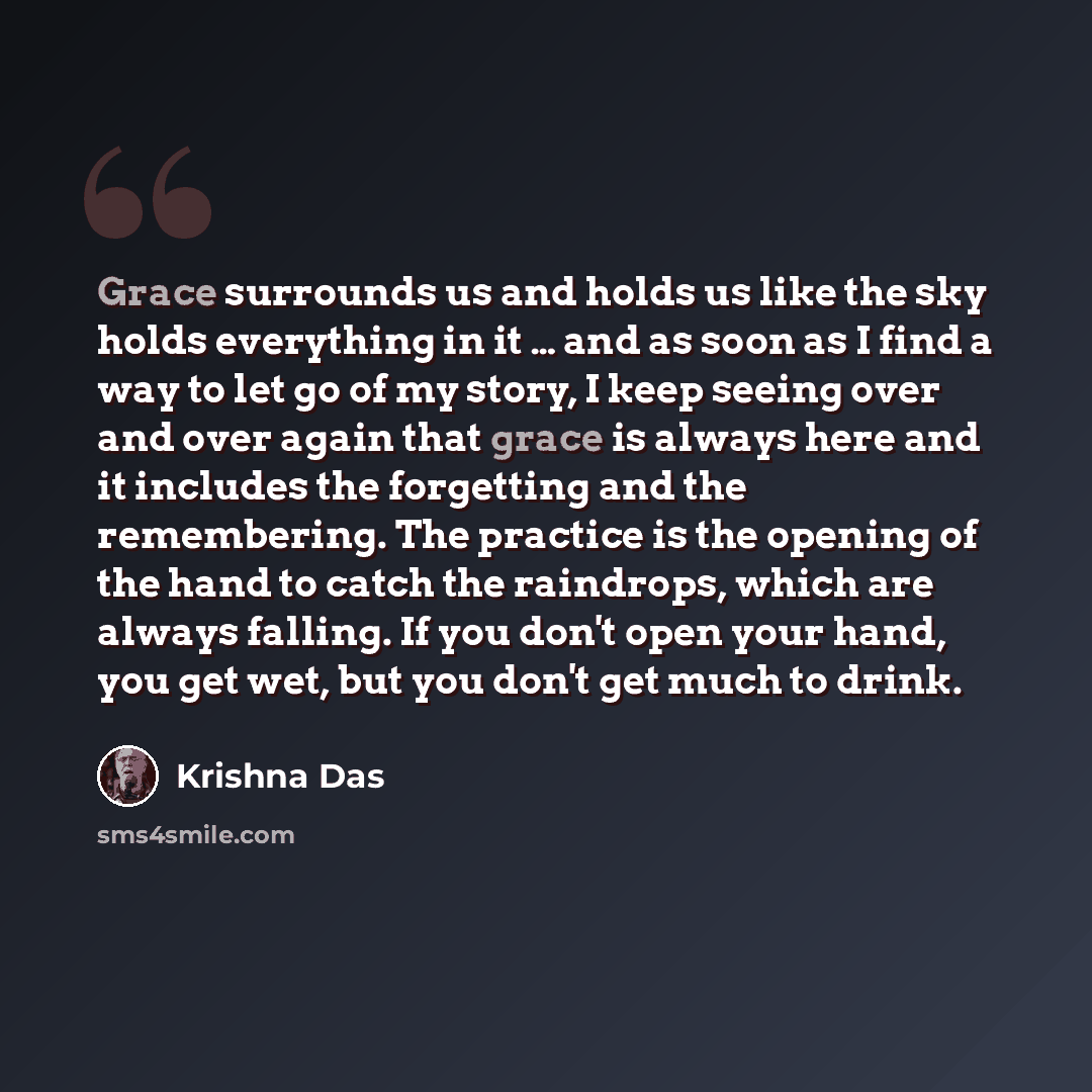 “Grace surrounds us and holds us like the sky holds everything in it … and as soon as I find a way to let go of my story, I keep seeing over and over again that grace is always here and it includes the forgetting and the remembering. The practice is the opening of the hand to catch the raindrops…” quote by Krishna Das