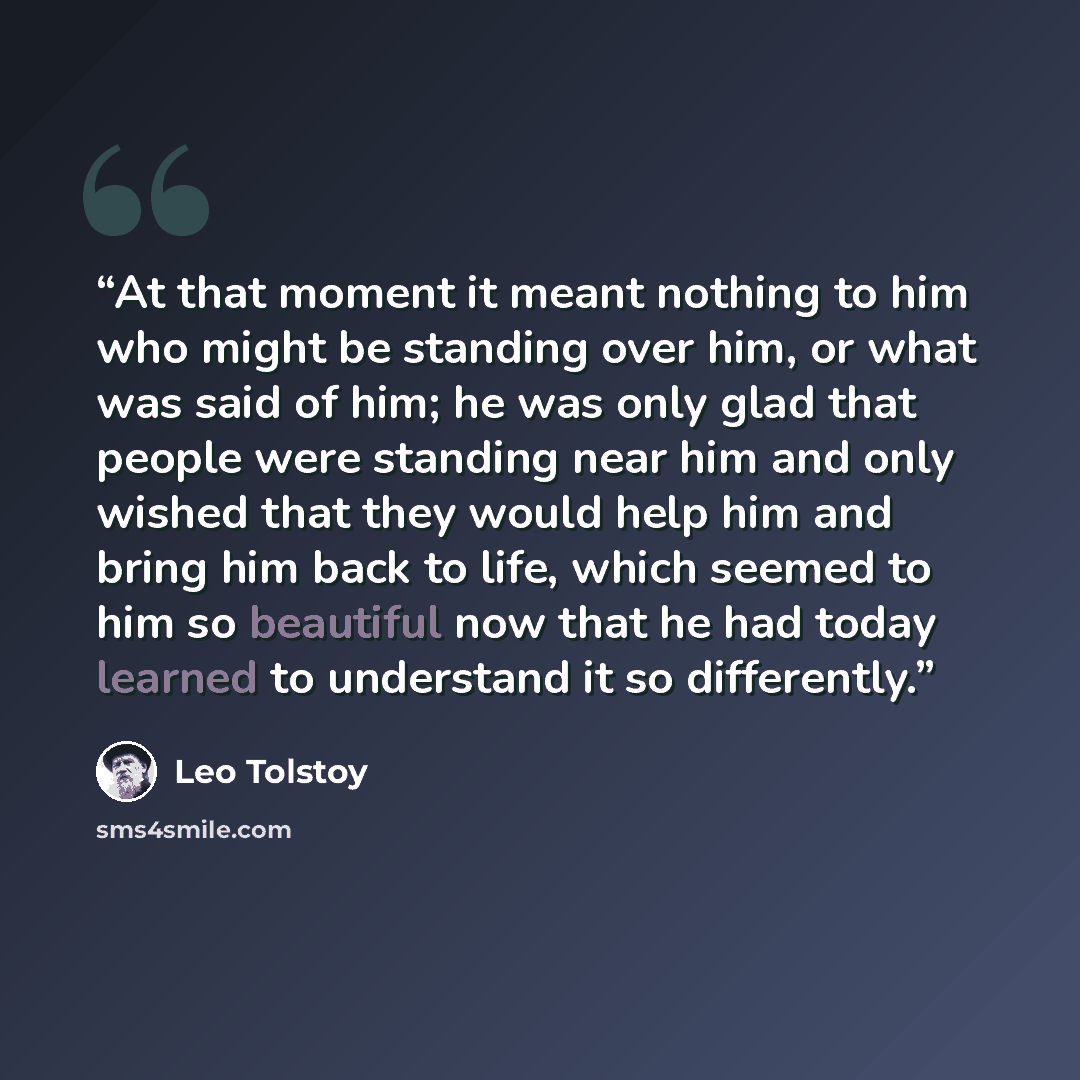 “At that moment it meant nothing to him who might be standing over him, or what was said of him; he was only glad that people were standing near him and only wished that they would help him and bring him back to life, which seemed to him so beautiful now that he had today learned to understand it…” quote by Leo Tolstoy
