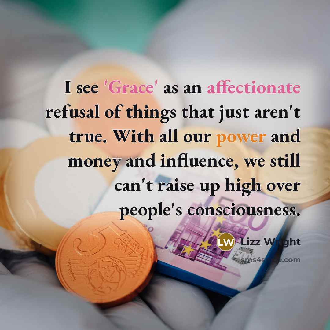 “I see 'Grace' as an affectionate refusal of things that just aren't true. With all our power and money and influence, we still can't raise up high over people's consciousness.” quote by Lizz Wright