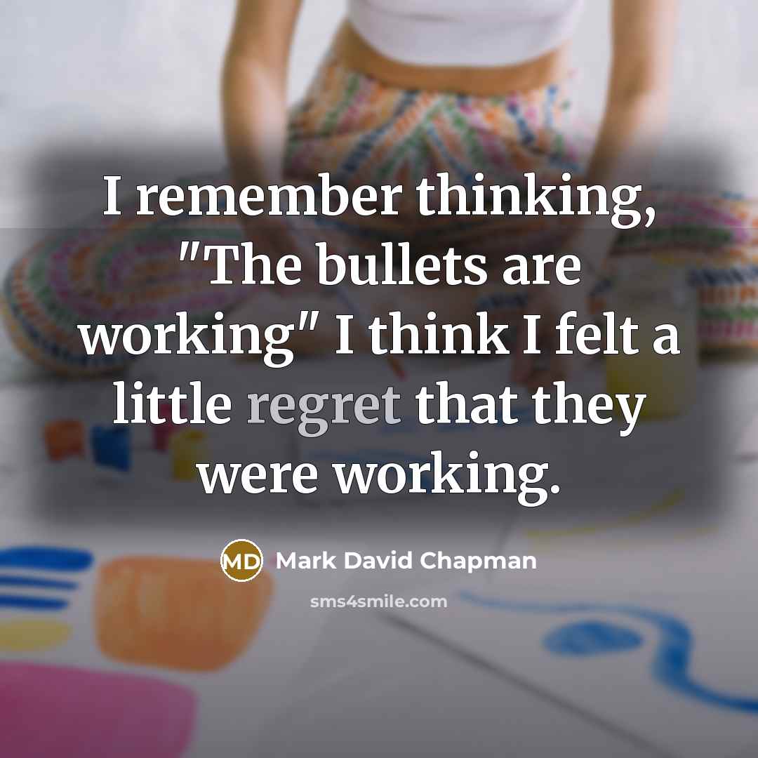 “I remember thinking, "The bullets are working" I think I felt a little regret that they were working.” quote by Mark David Chapman