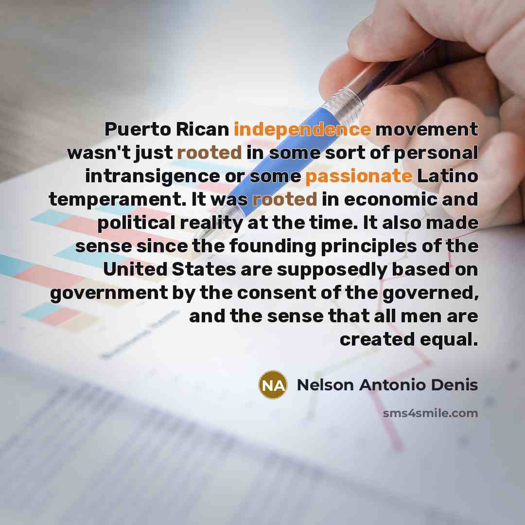 “Puerto Rican independence movement wasn't just rooted in some sort of personal intransigence or some passionate Latino temperament. It was rooted in economic and political reality at the time. It also made sense since the founding principles of the United States are supposedly based on government…” quote by Nelson Antonio Denis