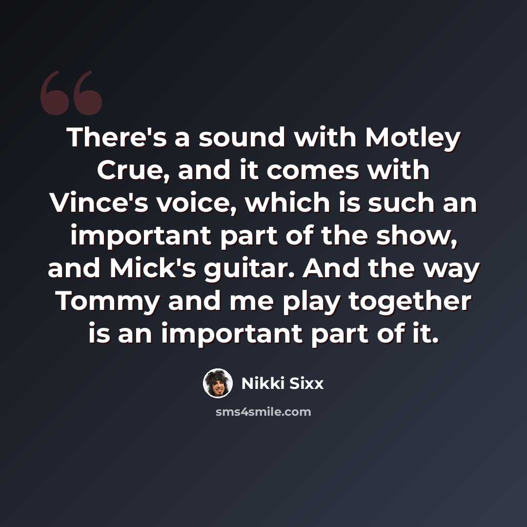 “There's a sound with Motley Crue, and it comes with Vince's voice, which is such an important part of the show, and Mick's guitar. And the way Tommy and me play together is an important part of it.” quote by Nikki Sixx