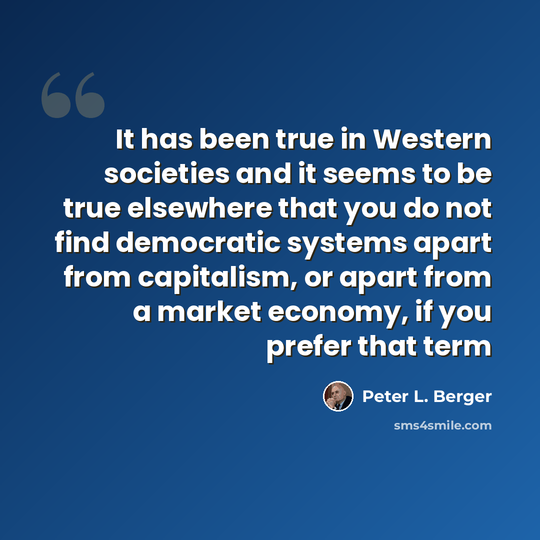 “It has been true in Western societies and it seems to be true elsewhere that you do not find democratic systems apart from capitalism, or apart from a market economy, if you prefer that term” quote by Peter L. Berger