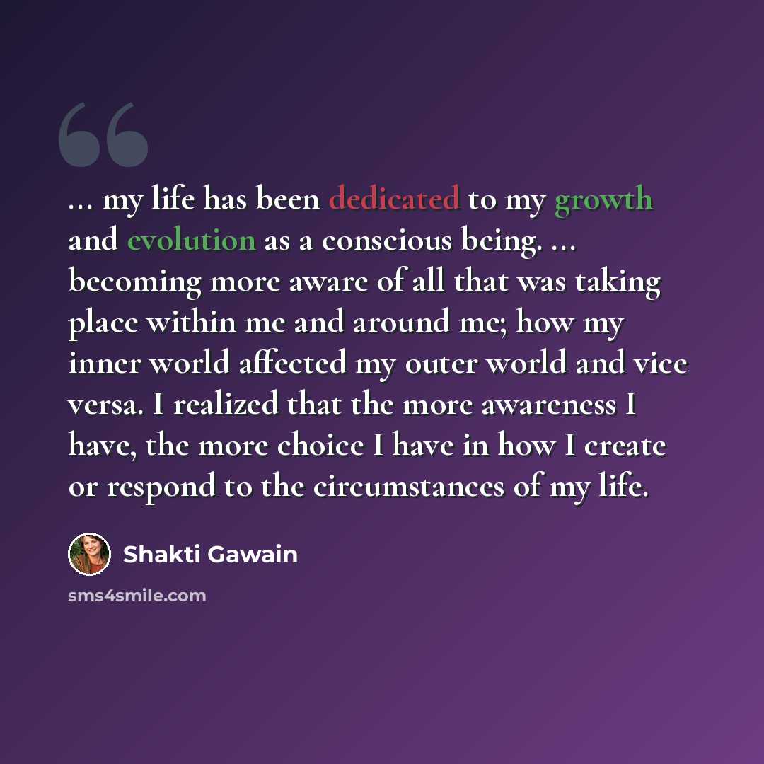 “... my life has been dedicated to my growth and evolution as a conscious being. ... becoming more aware of all that was taking place within me and around me; how my inner world affected my outer world and vice versa. I realized that the more awareness I have, the more choice I have in how I create…” quote by Shakti Gawain