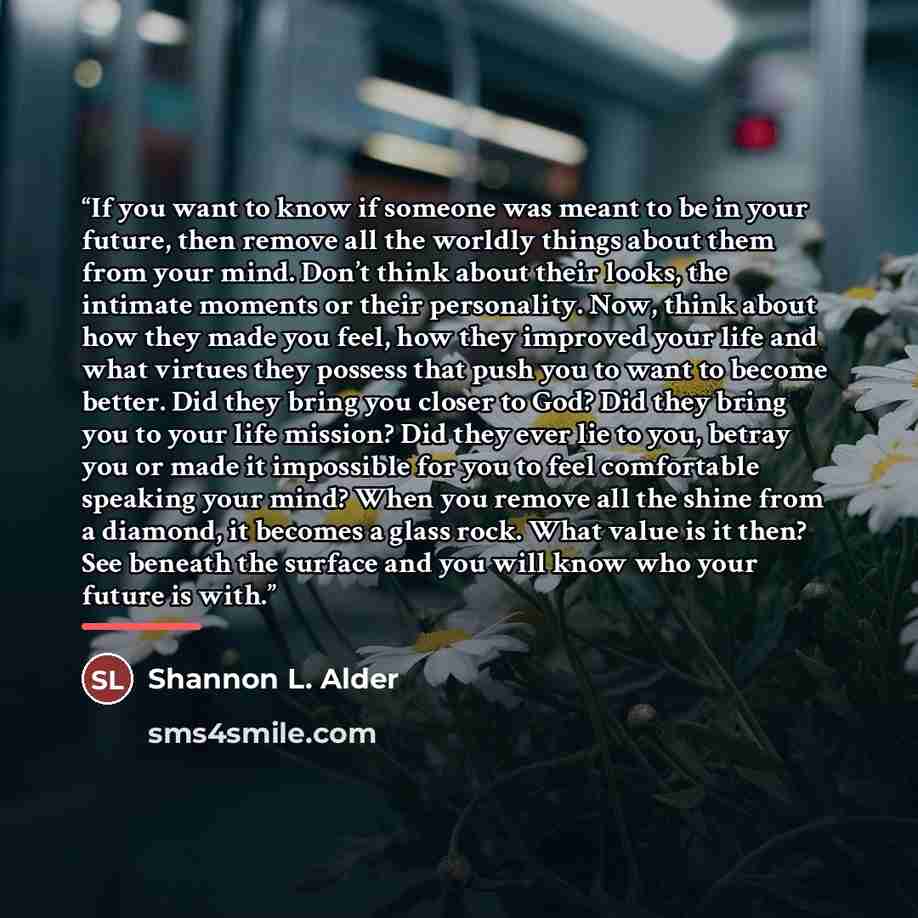 “If you want to know if someone was meant to be in your future, then remove all the worldly things about them from your mind. Don’t think about their looks, the intimate moments or their personality. Now, think about how they made you feel, how they improved your life and what virtues they possess…” quote by Shannon L. Alder