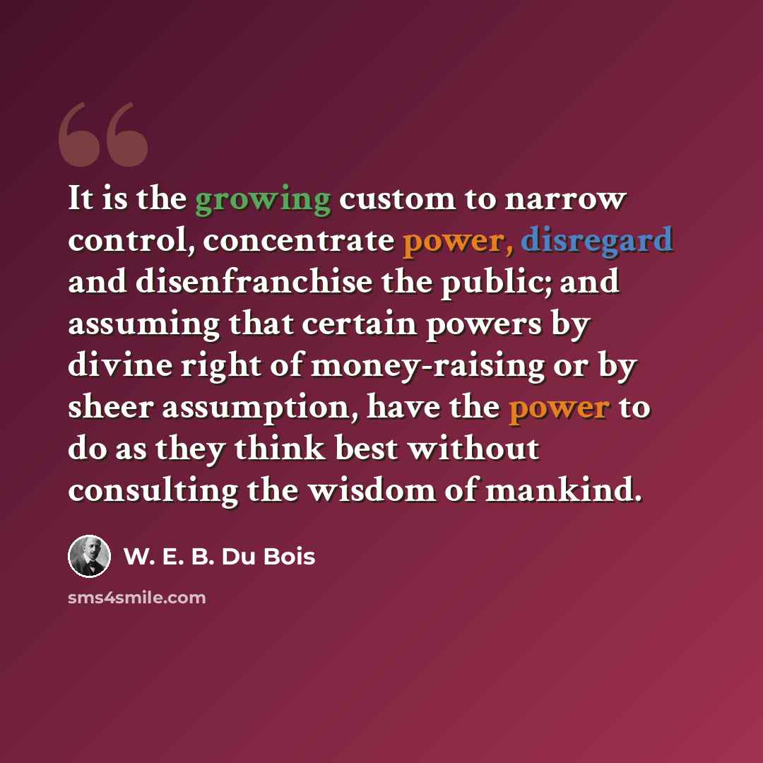 “It is the growing custom to narrow control, concentrate power, disregard and disenfranchise the public; and assuming that certain powers by divine right of money-raising or by sheer assumption, have the power to do as they think best without consulting the wisdom of mankind.” quote by W. E. B. Du Bois