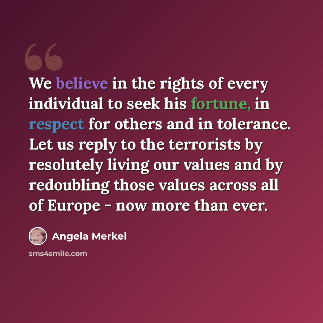 “We believe in the rights of every individual to seek his fortune, in respect for others and in tolerance. Let us reply to the terrorists by resolutely living our values and by redoubling those values across all of Europe - now more than ever.” quote by Angela Merkel