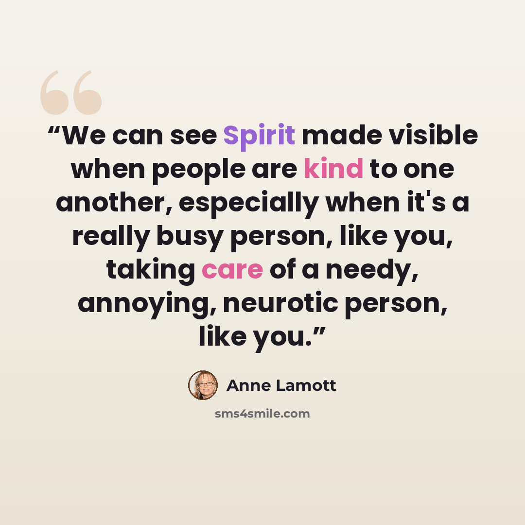 “We can see Spirit made visible when people are kind to one another, especially when it's a really busy person, like you, taking care of a needy, annoying, neurotic person, like you.” quote by Anne Lamott