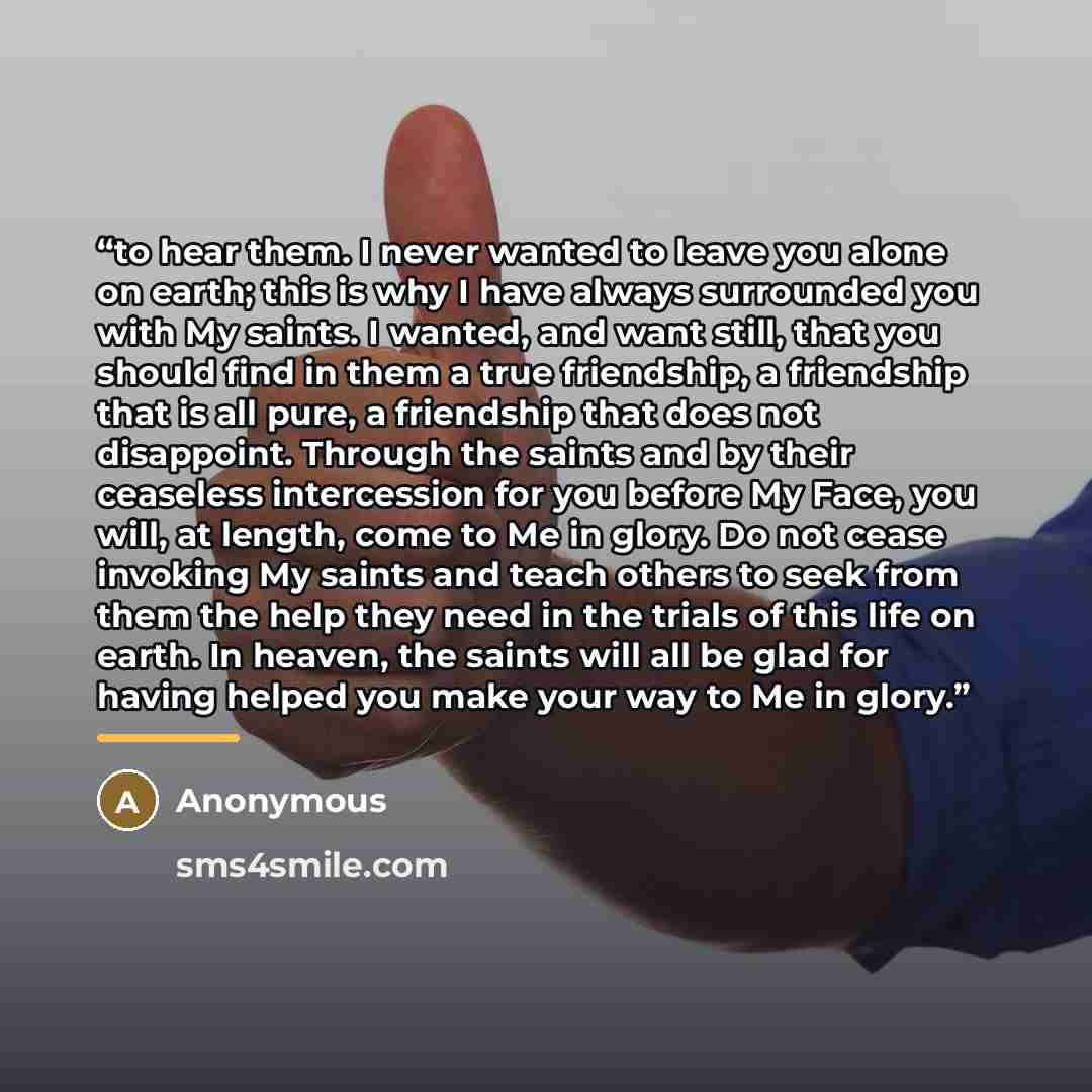 “to hear them. I never wanted to leave you alone on earth; this is why I have always surrounded you with My saints. I wanted, and want still, that you should find in them a true friendship, a friendship that is all pure, a friendship that does not disappoint. Through the saints and by their…” quote by Anonymous