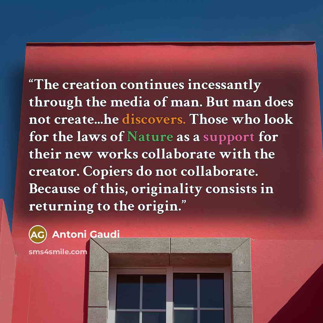 “The creation continues incessantly through the media of man. But man does not create...he discovers. Those who look for the laws of Nature as a support for their new works collaborate with the creator. Copiers do not collaborate. Because of this, originality consists in returning to the origin.” quote by Antoni Gaudí