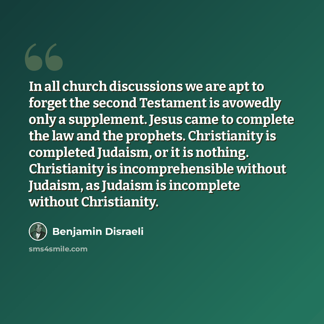 “In all church discussions we are apt to forget the second Testament is avowedly only a supplement. Jesus came to complete the law and the prophets. Christianity is completed Judaism, or it is nothing. Christianity is incomprehensible without Judaism, as Judaism is incomplete without Christianity.” quote by Benjamin Disraeli