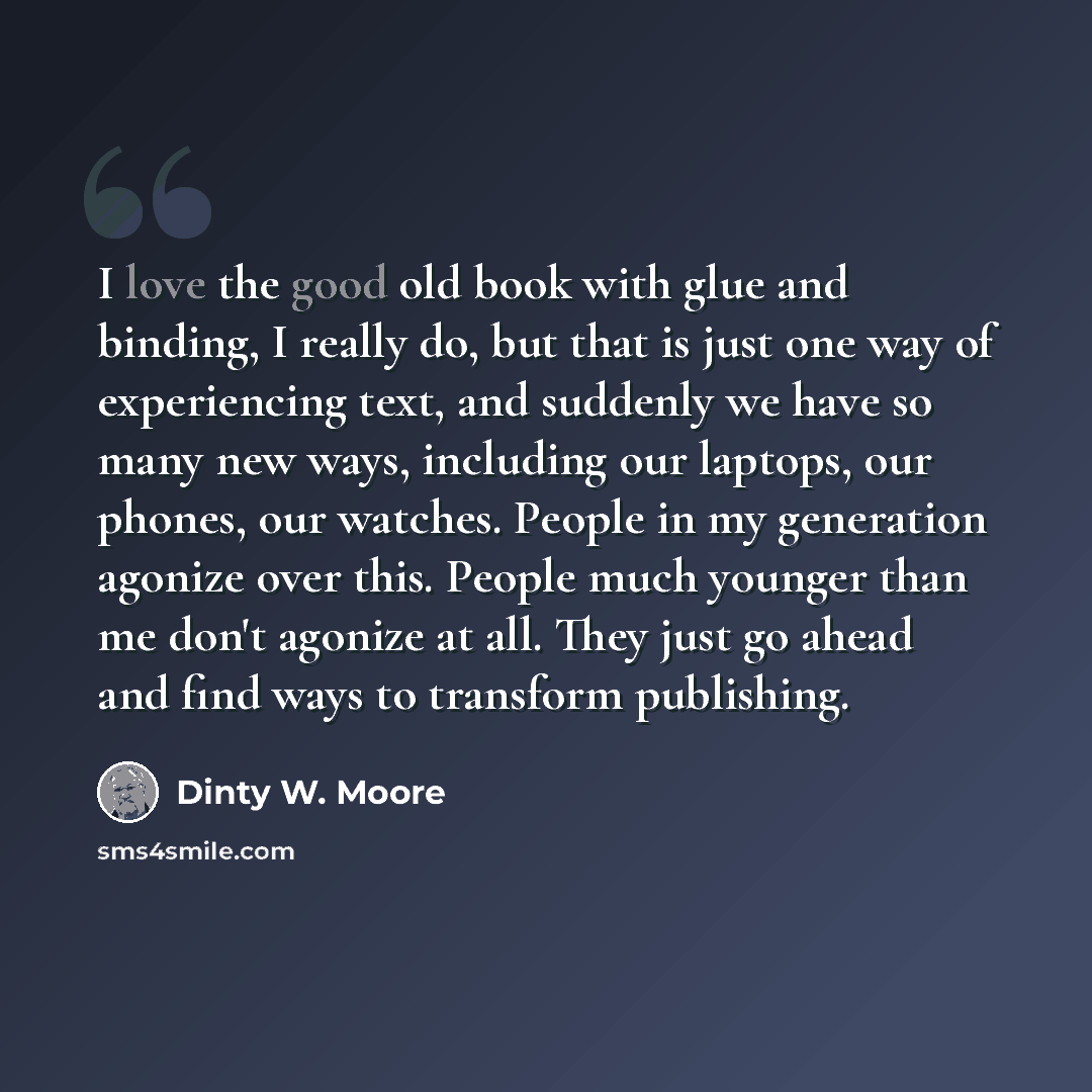 “I love the good old book with glue and binding, I really do, but that is just one way of experiencing text, and suddenly we have so many new ways, including our laptops, our phones, our watches. People in my generation agonize over this. People much younger than me don't agonize at all. They just…” quote by Dinty W. Moore