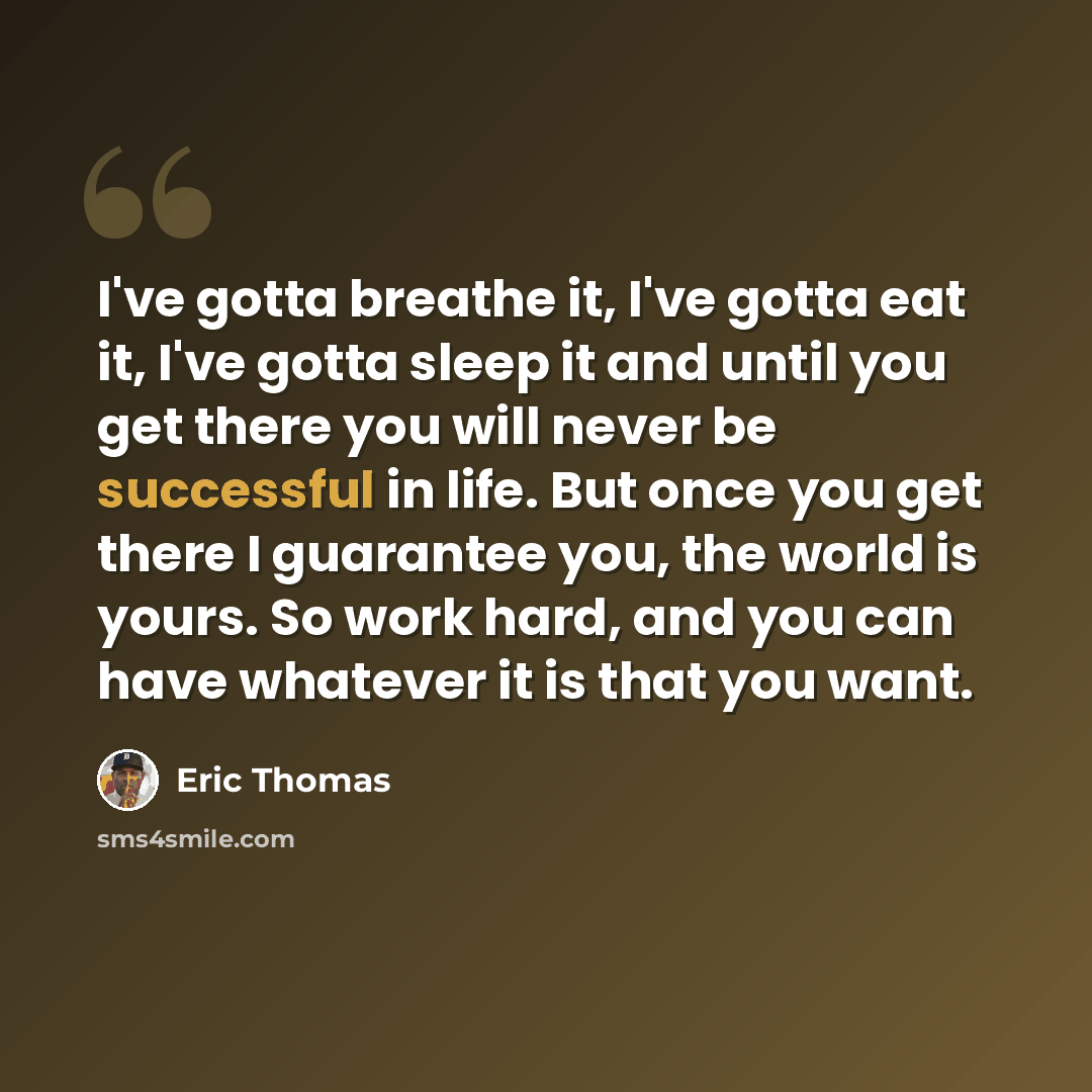 “I've gotta breathe it, I've gotta eat it, I've gotta sleep it and until you get there you will never be successful in life. But once you get there I guarantee you, the world is yours. So work hard, and you can have whatever it is that you want.” quote by Eric Thomas